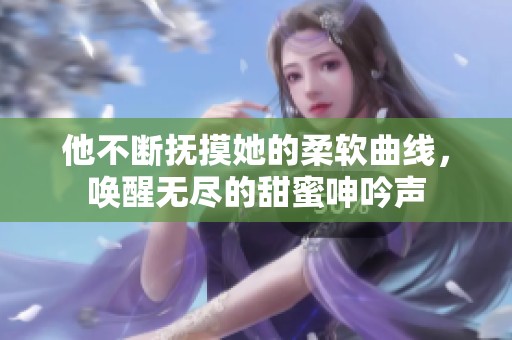 他不断抚摸她的柔软曲线，唤醒无尽的甜蜜呻吟声