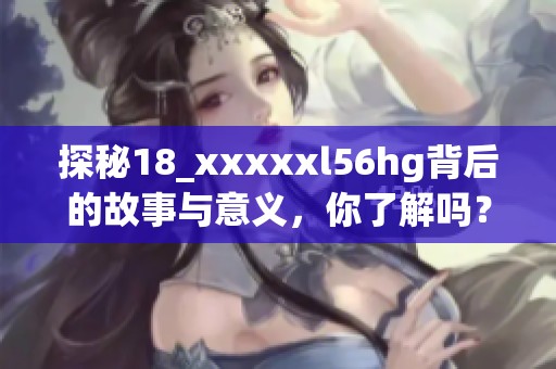 探秘18_xxxxxl56hg背后的故事与意义，你了解吗？