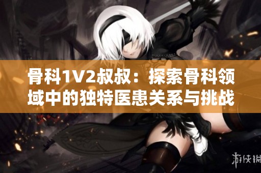 骨科1V2叔叔：探索骨科领域中的独特医患关系与挑战