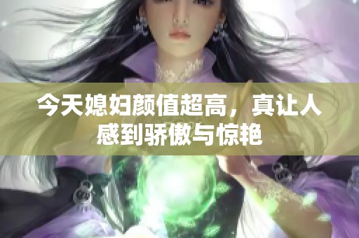 今天媳妇颜值超高，真让人感到骄傲与惊艳