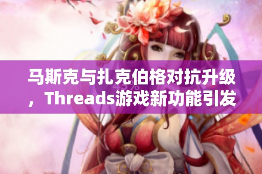 马斯克与扎克伯格对抗升级，Threads游戏新功能引发热议