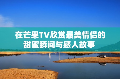 在芒果TV欣赏最美情侣的甜蜜瞬间与感人故事 