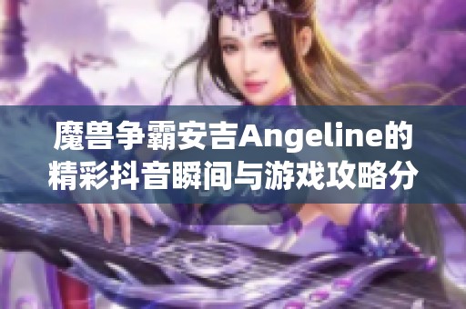 魔兽争霸安吉Angeline的精彩抖音瞬间与游戏攻略分享