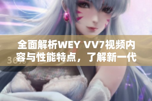 全面解析WEY VV7视频内容与性能特点，了解新一代豪华SUV魅力所在