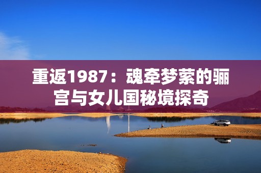 重返1987：魂牵梦萦的骊宫与女儿国秘境探奇