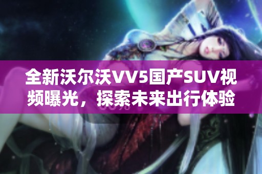 全新沃尔沃VV5国产SUV视频曝光，探索未来出行体验