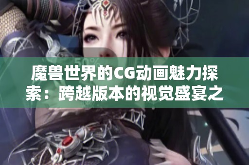 魔兽世界的CG动画魅力探索：跨越版本的视觉盛宴之旅