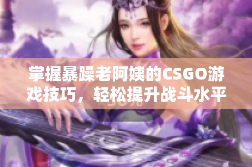 掌握暴躁老阿姨的CSGO游戏技巧，轻松提升战斗水平