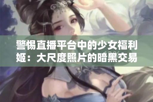 警惕直播平台中的少女福利姬：大尺度照片的暗黑交易