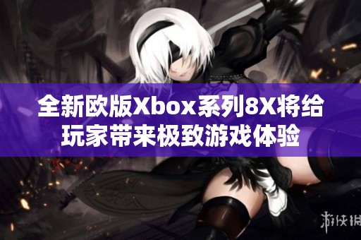 全新欧版Xbox系列8X将给玩家带来极致游戏体验