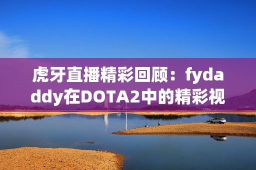 虎牙直播精彩回顾：fydaddy在DOTA2中的精彩视频重播