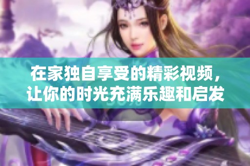 在家独自享受的精彩视频，让你的时光充满乐趣和启发