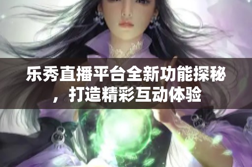 乐秀直播平台全新功能探秘，打造精彩互动体验