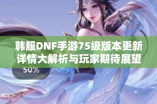 韩服DNF手游75级版本更新详情大解析与玩家期待展望