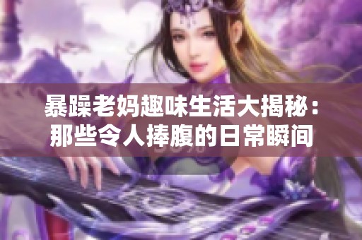 暴躁老妈趣味生活大揭秘：那些令人捧腹的日常瞬间