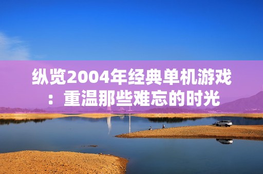 纵览2004年经典单机游戏：重温那些难忘的时光