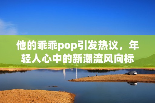 他的乖乖pop引发热议，年轻人心中的新潮流风向标