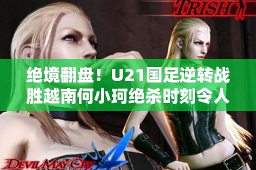 绝境翻盘！U21国足逆转战胜越南何小珂绝杀时刻令人振奋