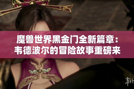 魔兽世界黑金门全新篇章：韦德波尔的冒险故事重磅来袭