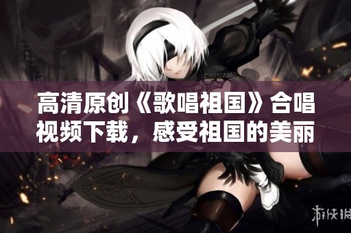 高清原创《歌唱祖国》合唱视频下载，感受祖国的美丽与力量