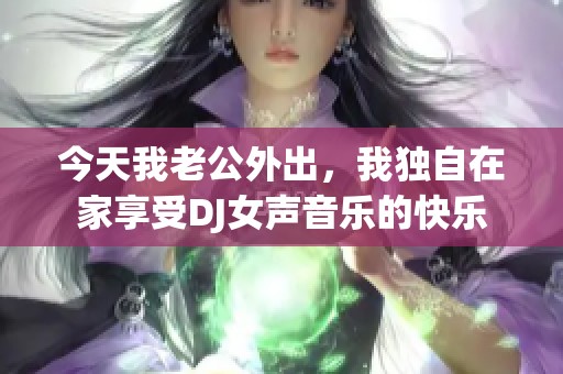 今天我老公外出，我独自在家享受DJ女声音乐的快乐