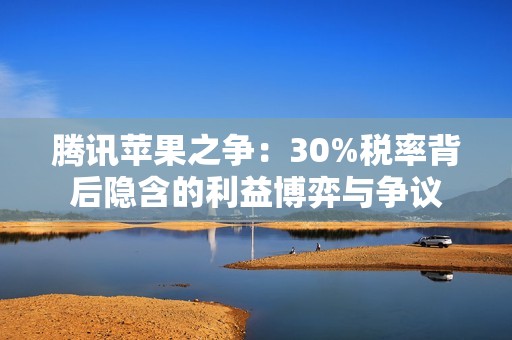 腾讯苹果之争：30%税率背后隐含的利益博弈与争议