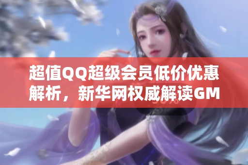 超值QQ超级会员低价优惠解析，新华网权威解读GM版最新动态