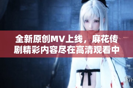 全新原创MV上线，麻花传剧精彩内容尽在高清观看中