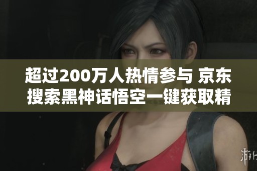 超过200万人热情参与 京东搜索黑神话悟空一键获取精彩内容