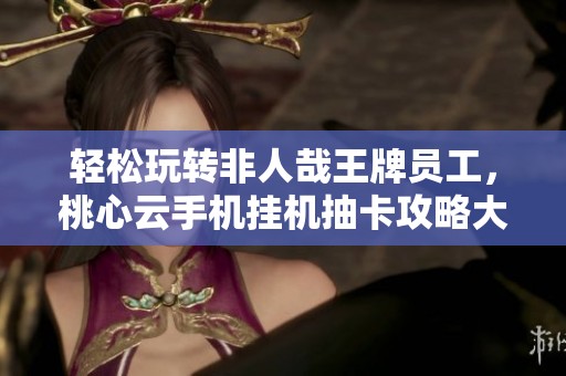 轻松玩转非人哉王牌员工，桃心云手机挂机抽卡攻略大揭秘