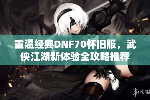 重温经典DNF70怀旧服，武侠江湖新体验全攻略推荐