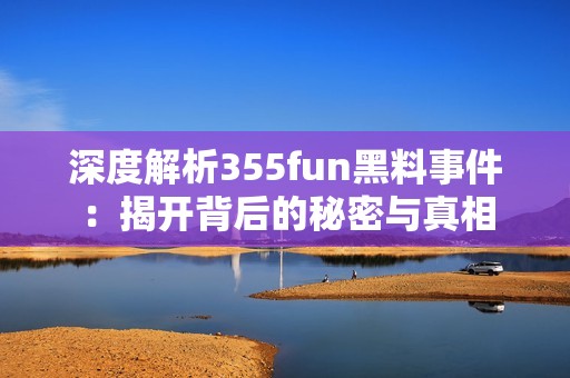 深度解析355fun黑料事件：揭开背后的秘密与真相