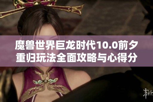 魔兽世界巨龙时代10.0前夕重归玩法全面攻略与心得分享