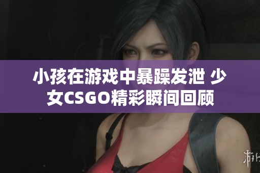 小孩在游戏中暴躁发泄 少女CSGO精彩瞬间回顾