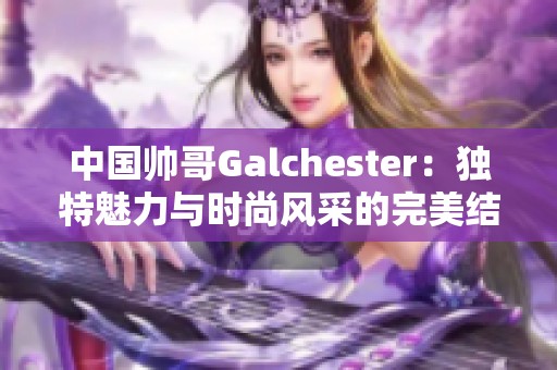 中国帅哥Galchester：独特魅力与时尚风采的完美结合