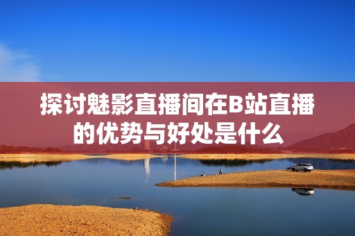 探讨魅影直播间在B站直播的优势与好处是什么