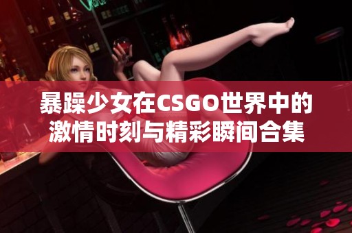 暴躁少女在CSGO世界中的激情时刻与精彩瞬间合集