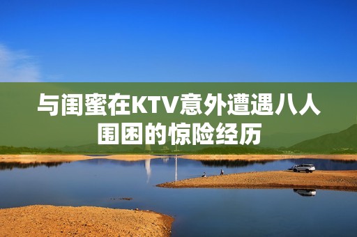 与闺蜜在KTV意外遭遇八人围困的惊险经历