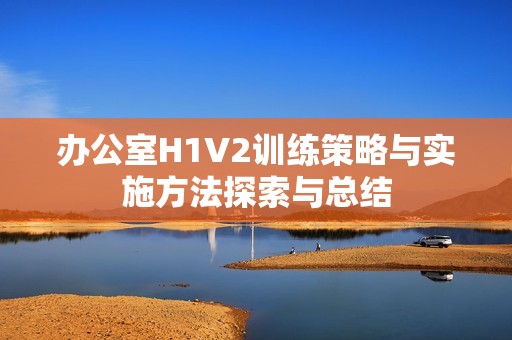 办公室H1V2训练策略与实施方法探索与总结