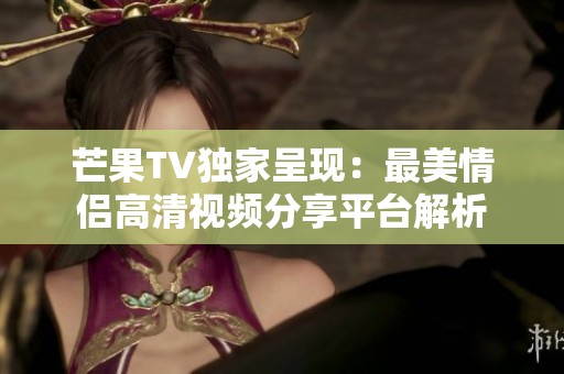 芒果TV独家呈现：最美情侣高清视频分享平台解析