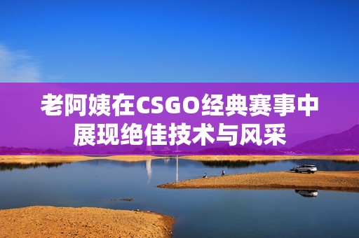 老阿姨在CSGO经典赛事中展现绝佳技术与风采