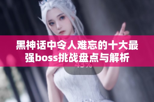 黑神话中令人难忘的十大最强boss挑战盘点与解析