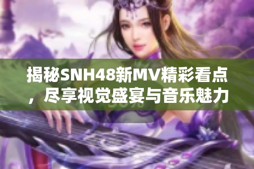 揭秘SNH48新MV精彩看点，尽享视觉盛宴与音乐魅力