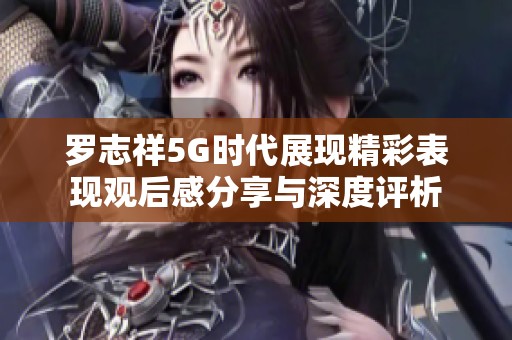 罗志祥5G时代展现精彩表现观后感分享与深度评析