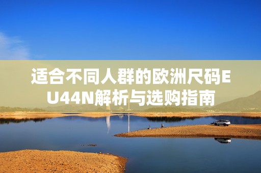 适合不同人群的欧洲尺码EU44N解析与选购指南