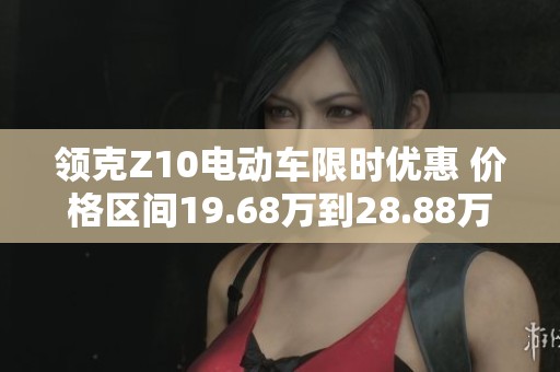 领克Z10电动车限时优惠 价格区间19.68万到28.88万能否引领市场潮流