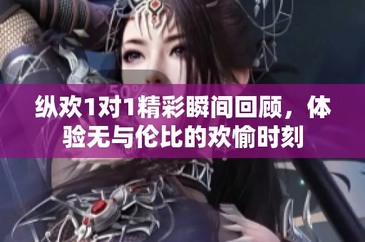 纵欢1对1精彩瞬间回顾，体验无与伦比的欢愉时刻