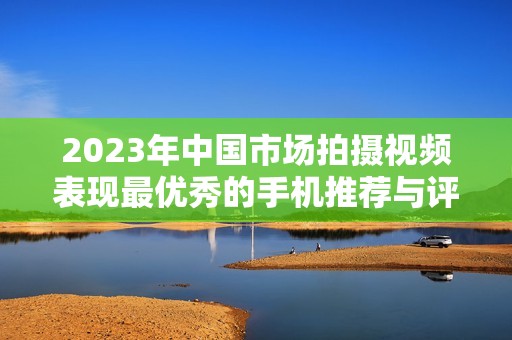 2023年中国市场拍摄视频表现最优秀的手机推荐与评测