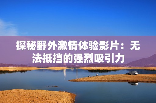 探秘野外激情体验影片：无法抵挡的强烈吸引力