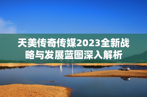 天美传奇传媒2023全新战略与发展蓝图深入解析